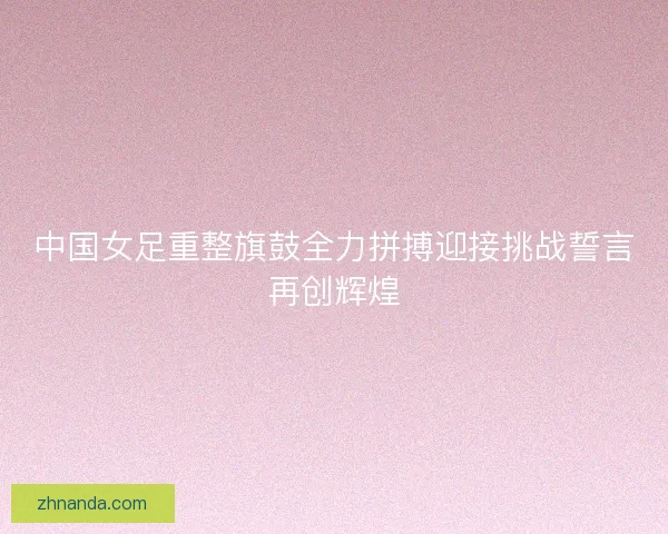 中国女足重整旗鼓全力拼搏迎接挑战誓言再创辉煌 中国女足重整旗鼓全力拼搏迎接挑战誓言再创辉煌