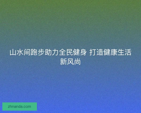 山水间跑步助力全民健身 打造健康生活新风尚 山水间跑步助力全民健身 打造健康生活新风尚
