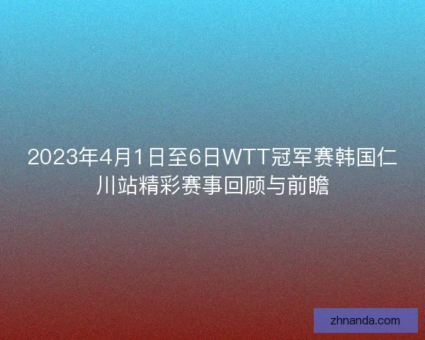 2023年4月1日至6日WTT冠军赛韩国仁川站精彩赛事回顾与前瞻