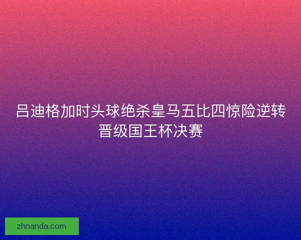 吕迪格加时头球绝杀皇马五比四惊险逆转晋级国王杯决赛