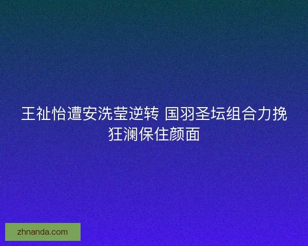 王祉怡遭安洗莹逆转 国羽圣坛组合力挽狂澜保住颜面
