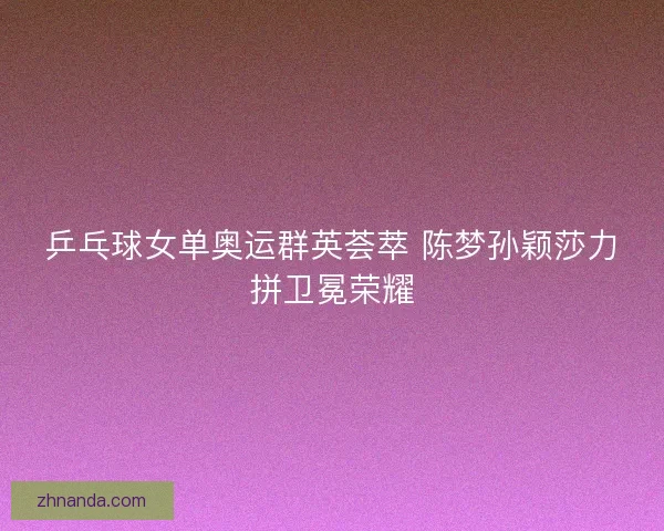 乒乓球女单奥运群英荟萃 陈梦孙颖莎力拼卫冕荣耀