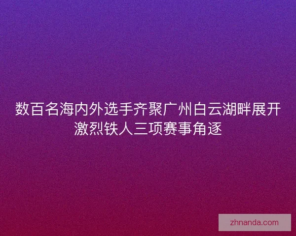 数百名海内外选手齐聚广州白云湖畔展开激烈铁人三项赛事角逐 数百名海内外选手齐聚广州白云湖畔展开激烈铁人三项赛事角逐