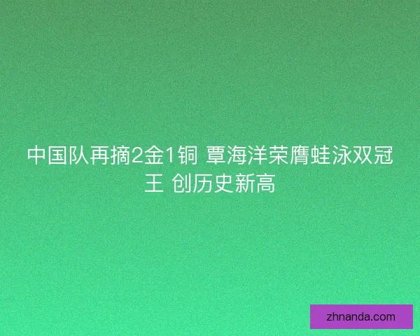 中国队再摘2金1铜 覃海洋荣膺蛙泳双冠王 创历史新高