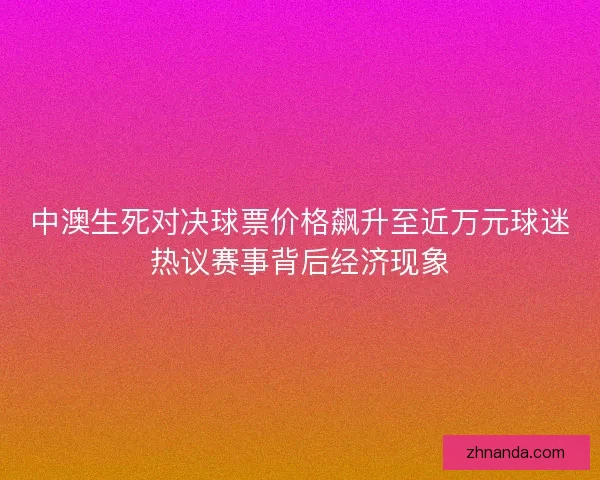中澳生死对决球票价格飙升至近万元球迷热议赛事背后经济现象