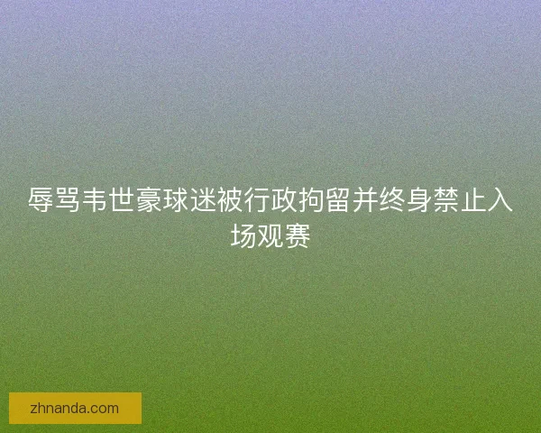 辱骂韦世豪球迷被行政拘留并终身禁止入场观赛 辱骂韦世豪球迷被行政拘留并终身禁止入场观赛