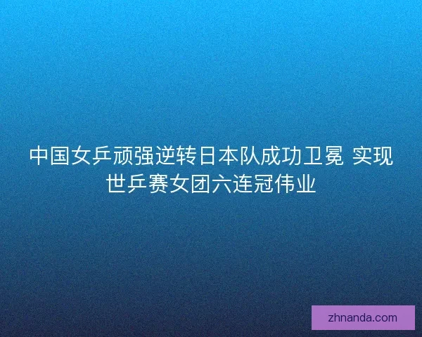 中国女乒顽强逆转日本队成功卫冕 实现世乒赛女团六连冠伟业 中国女乒顽强逆转日本队成功卫冕 实现世乒赛女团六连冠伟业