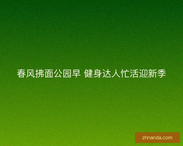春风拂面公园早 健身达人忙活迎新季 春风拂面公园早 健身达人忙活迎新季