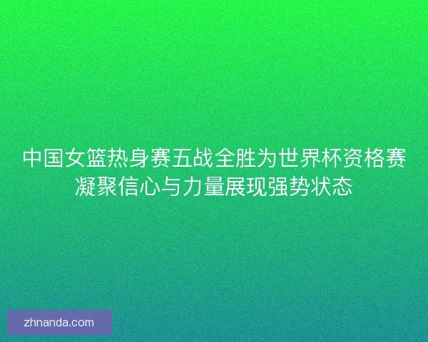 中国女篮热身赛五战全胜为世界杯资格赛凝聚信心与力量展现强势状态 中国女篮热身赛五战全胜为世界杯资格赛凝聚信心与力量展现强势状态