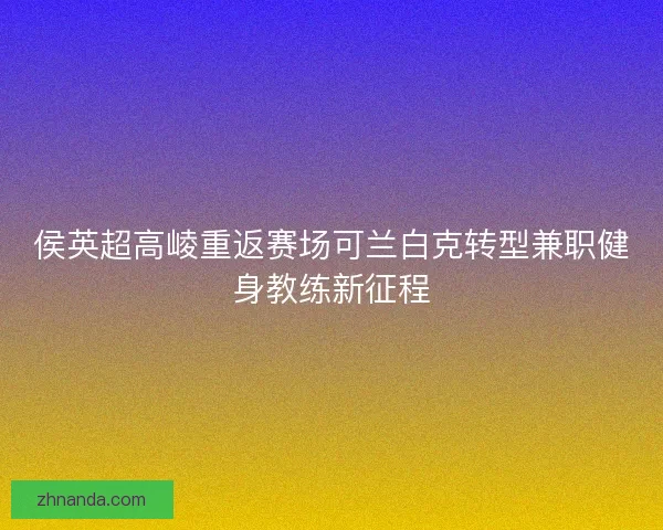 侯英超高崚重返赛场可兰白克转型兼职健身教练新征程 侯英超高崚重返赛场可兰白克转型兼职健身教练新征程